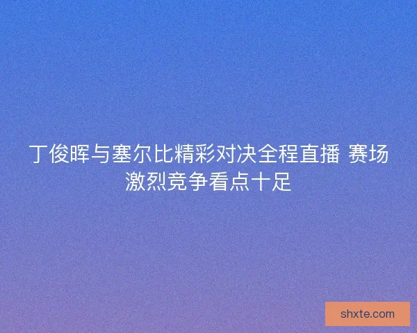 丁俊晖与塞尔比精彩对决全程直播 赛场激烈竞争看点十足