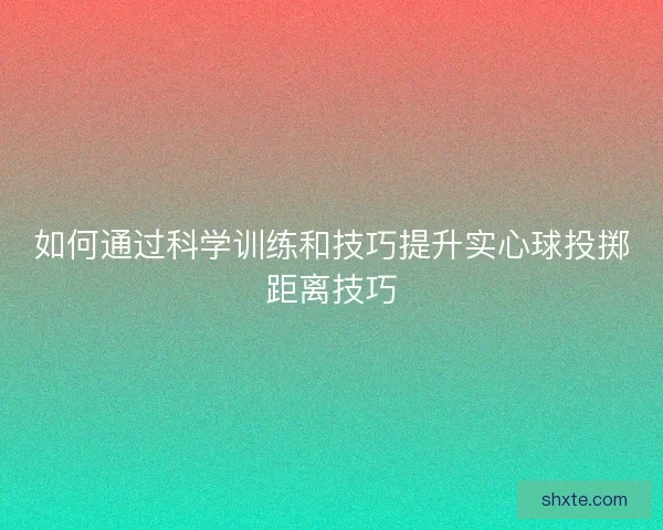 如何通过科学训练和技巧提升实心球投掷距离技巧