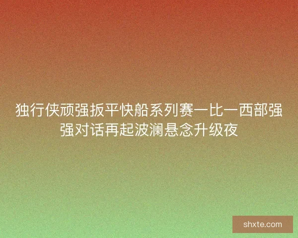 独行侠顽强扳平快船系列赛一比一西部强强对话再起波澜悬念升级夜
