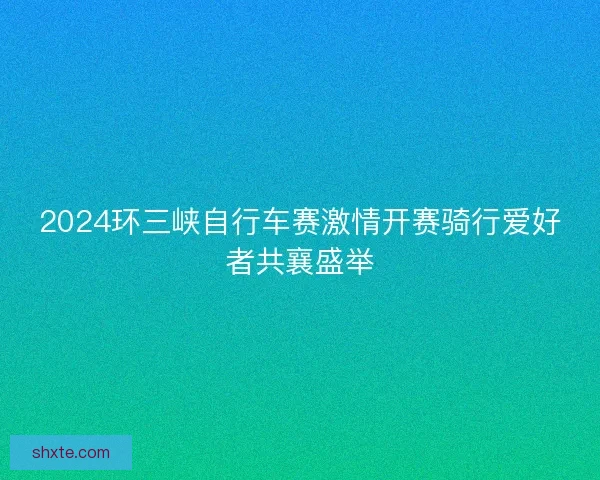2024环三峡自行车赛激情开赛骑行爱好者共襄盛举