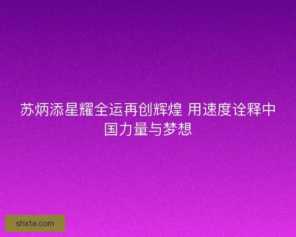 苏炳添星耀全运再创辉煌 用速度诠释中国力量与梦想