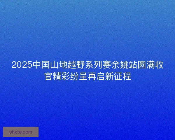 2025中国山地越野系列赛余姚站圆满收官精彩纷呈再启新征程