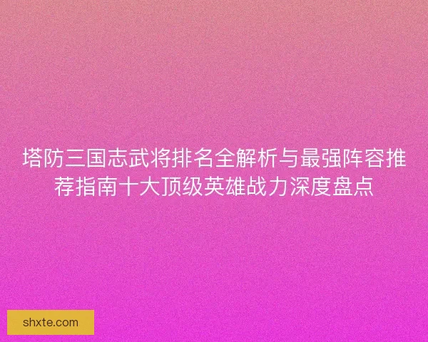 塔防三国志武将排名全解析与最强阵容推荐指南十大顶级英雄战力深度盘点