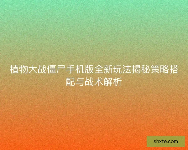 植物大战僵尸手机版全新玩法揭秘策略搭配与战术解析