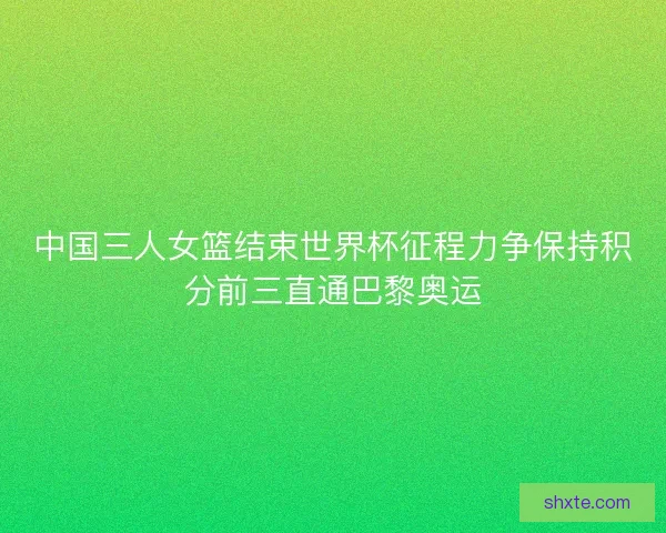 中国三人女篮结束世界杯征程力争保持积分前三直通巴黎奥运
