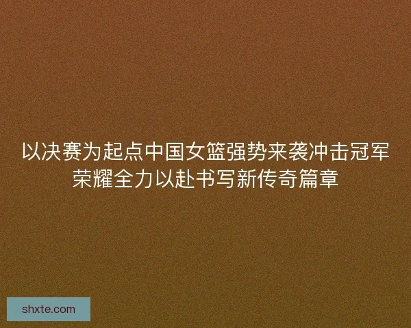 以决赛为起点中国女篮强势来袭冲击冠军荣耀全力以赴书写新传奇篇章