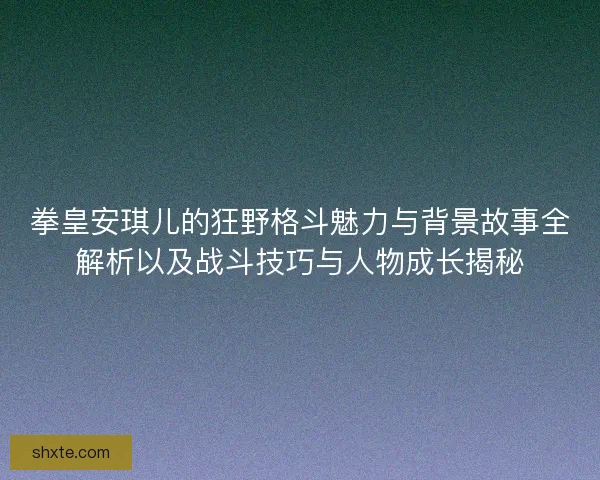 拳皇安琪儿的狂野格斗魅力与背景故事全解析以及战斗技巧与人物成长揭秘