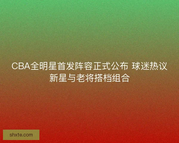 CBA全明星首发阵容正式公布 球迷热议新星与老将搭档组合