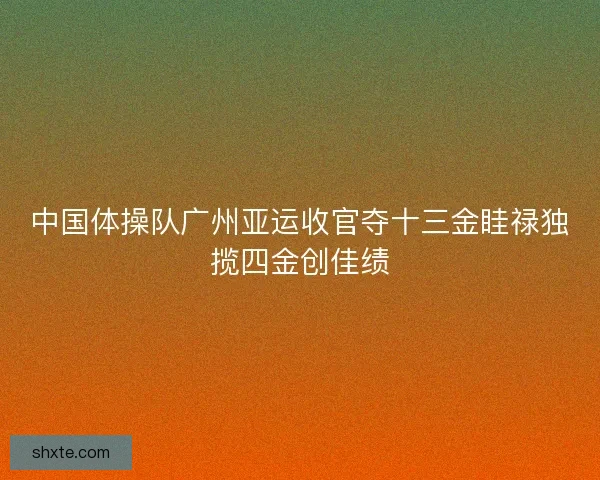 中国体操队广州亚运收官夺十三金眭禄独揽四金创佳绩