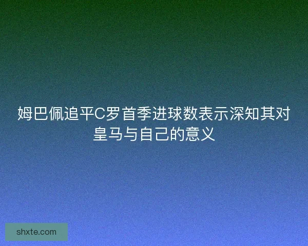 姆巴佩追平C罗首季进球数表示深知其对皇马与自己的意义