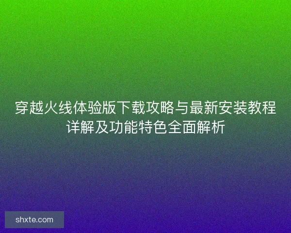 穿越火线体验版下载攻略与最新安装教程详解及功能特色全面解析